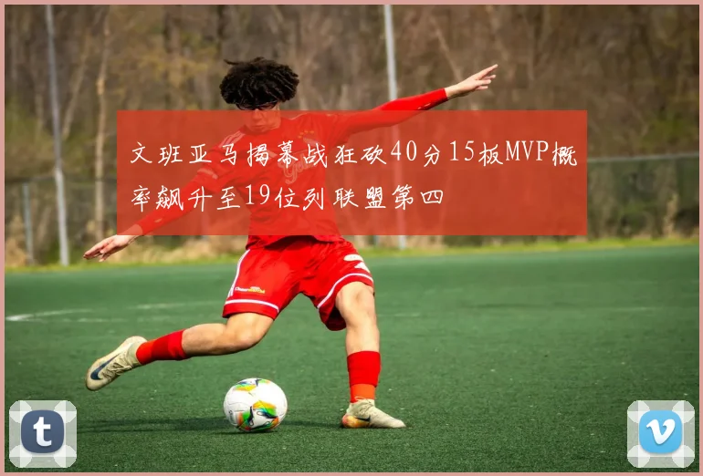 文班亚马揭幕战狂砍40分15板MVP概率飙升至19位列联盟第四