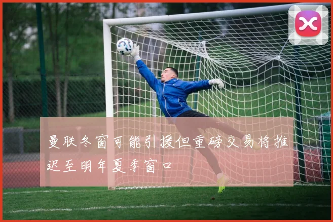 曼联冬窗可能引援但重磅交易将推迟至明年夏季窗口