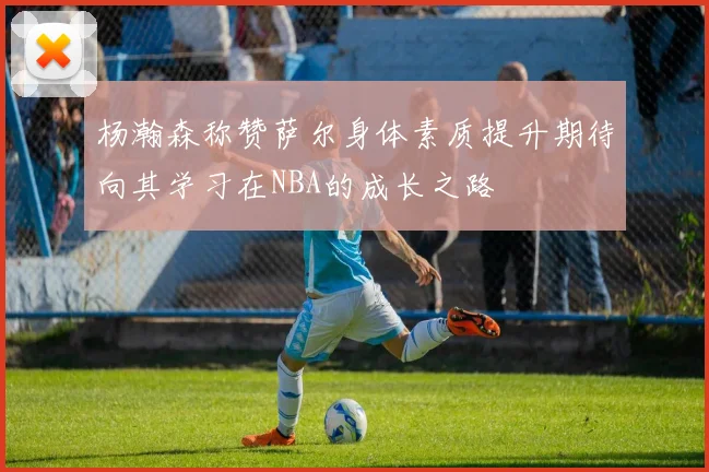 杨瀚森称赞萨尔身体素质提升期待向其学习在NBA的成长之路