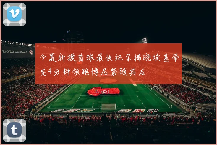 今夏新援首球最快纪录揭晓埃基蒂克4分钟领跑博尼紧随其后