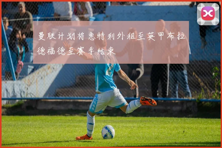 曼联计划将惠特利外租至英甲布拉德福德至赛季结束