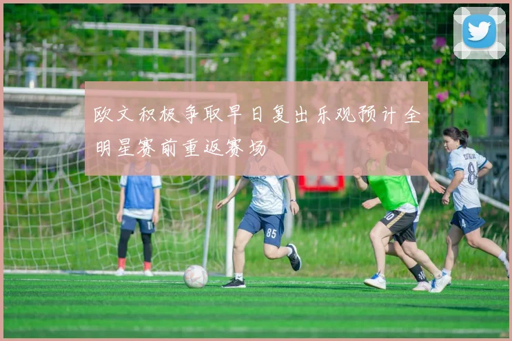 欧文积极争取早日复出乐观预计全明星赛前重返赛场
