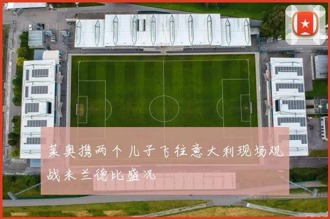 莱奥携两个儿子飞往意大利现场观战米兰德比盛况