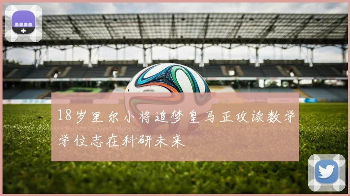 18岁里尔小将追梦皇马正攻读数学学位志在科研未来