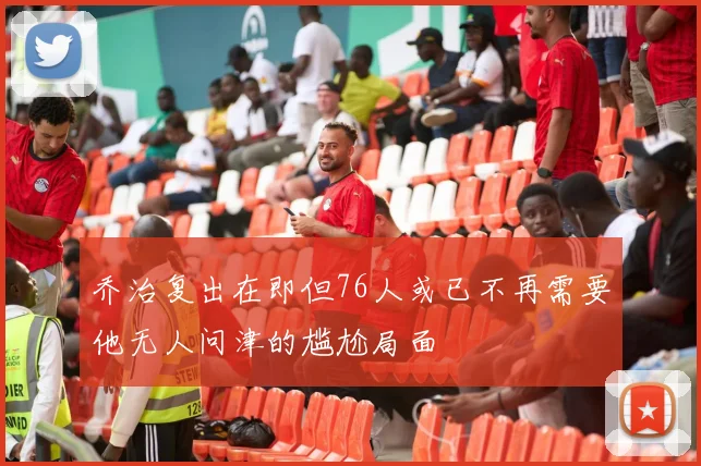 乔治复出在即但76人或已不再需要他无人问津的尴尬局面