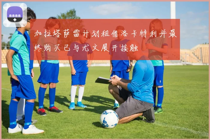 加拉塔萨雷计划租借洛卡特利并最终购买已与尤文展开接触
