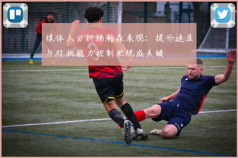 媒体人分析杨瀚森表现：提升速度与对抗能力控制犯规成关键