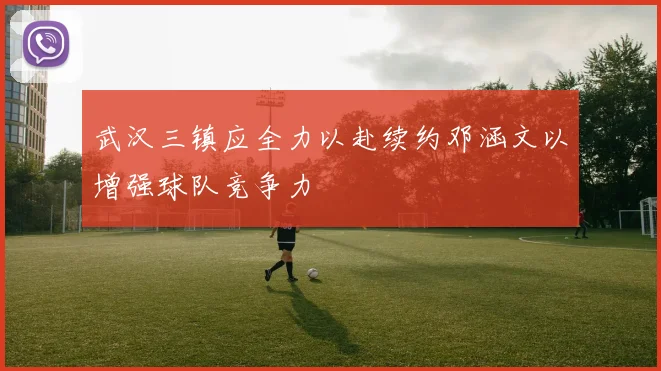 武汉三镇应全力以赴续约邓涵文以增强球队竞争力