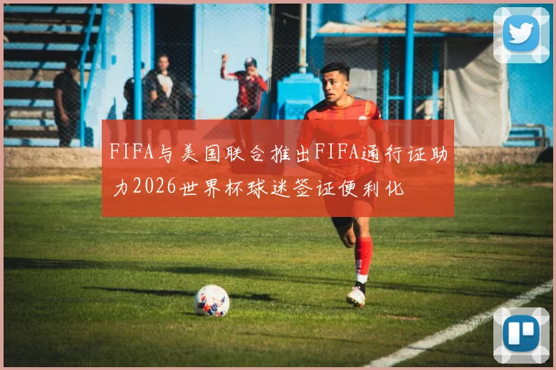 FIFA与美国联合推出FIFA通行证助力2026世界杯球迷签证便利化