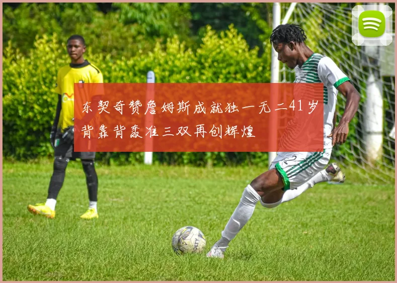 东契奇赞詹姆斯成就独一无二41岁背靠背轰准三双再创辉煌