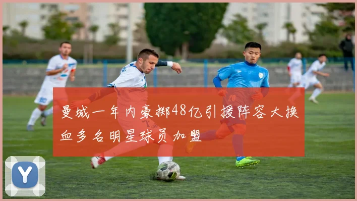 曼城一年内豪掷48亿引援阵容大换血多名明星球员加盟