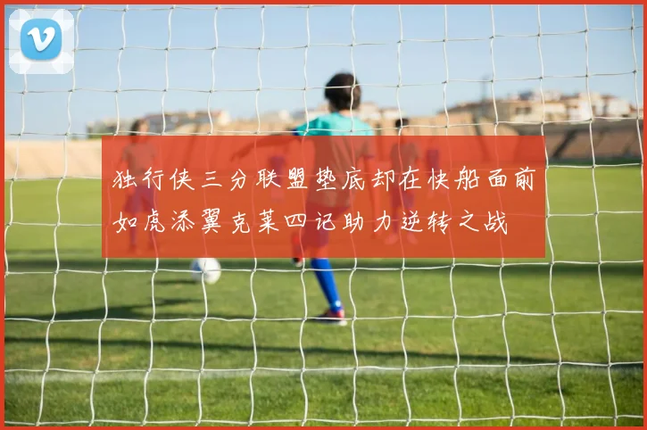 独行侠三分联盟垫底却在快船面前如虎添翼克莱四记助力逆转之战