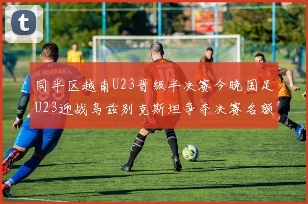 同半区越南U23晋级半决赛今晚国足U23迎战乌兹别克斯坦争夺决赛名额