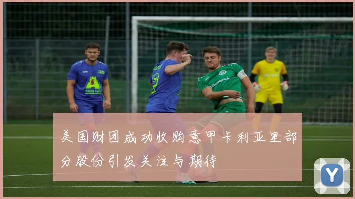 美国财团成功收购意甲卡利亚里部分股份引发关注与期待