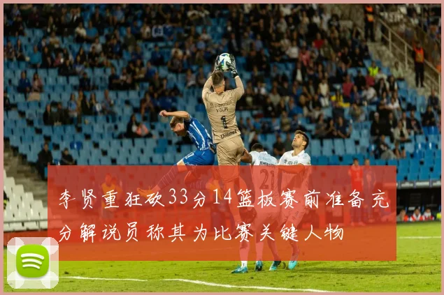 李贤重狂砍33分14篮板赛前准备充分解说员称其为比赛关键人物