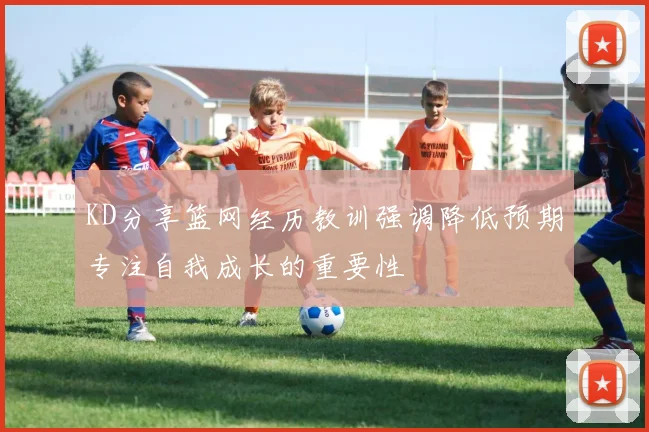 KD分享篮网经历教训强调降低预期专注自我成长的重要性