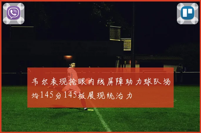 韦尔表现抢眼内线屏障助力球队场均145分145板展现统治力