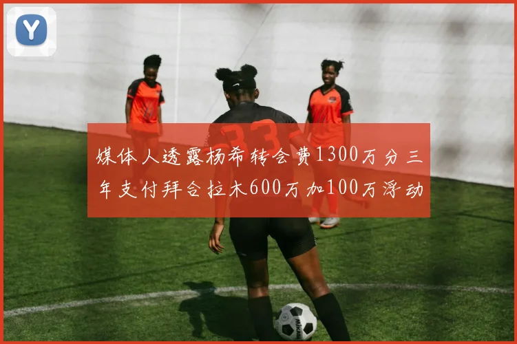 媒体人透露杨希转会费1300万分三年支付拜合拉木600万加100万浮动