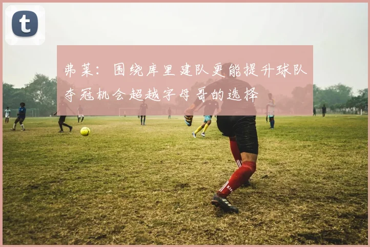 弗莱：围绕库里建队更能提升球队夺冠机会超越字母哥的选择
