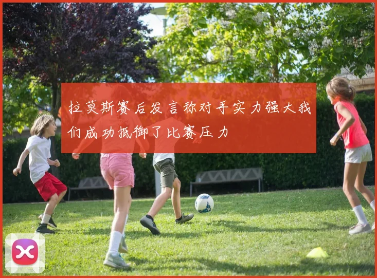 拉莫斯赛后发言称对手实力强大我们成功抵御了比赛压力