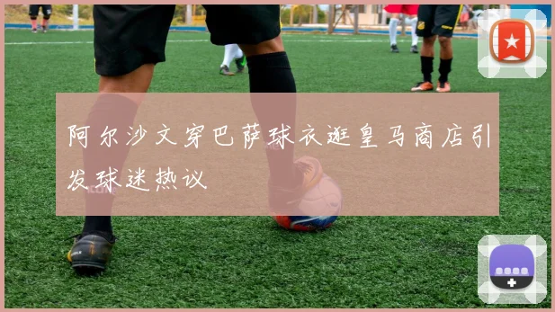 阿尔沙文穿巴萨球衣逛皇马商店引发球迷热议