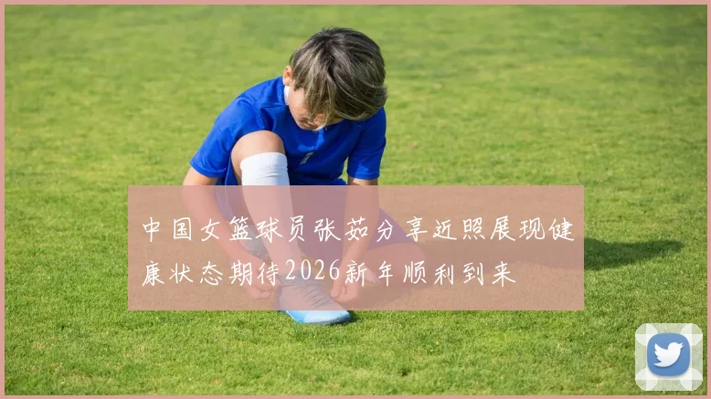 中国女篮球员张茹分享近照展现健康状态期待2026新年顺利到来