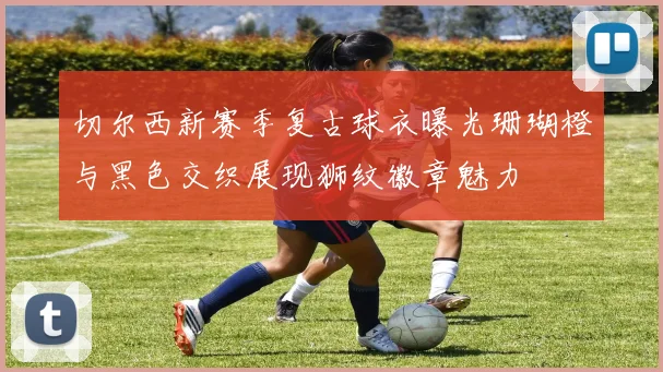 切尔西新赛季复古球衣曝光珊瑚橙与黑色交织展现狮纹徽章魅力