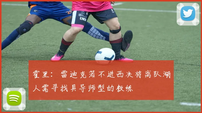 霍里：雷迪克若不进西决将离队湖人需寻找具导师型的教练