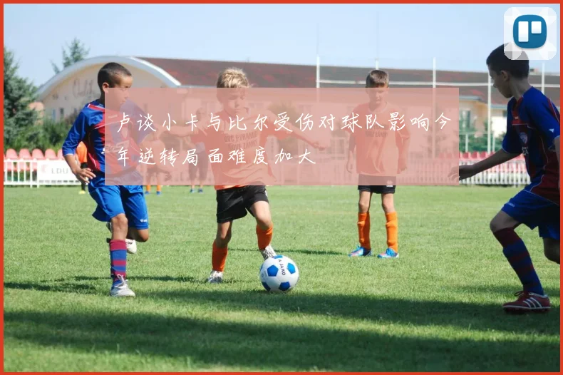 卢谈小卡与比尔受伤对球队影响今年逆转局面难度加大