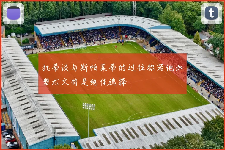 托蒂谈与斯帕莱蒂的过往称若他加盟尤文将是绝佳选择