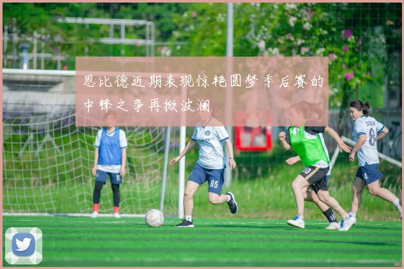 恩比德近期表现惊艳圆梦季后赛的中锋之争再掀波澜
