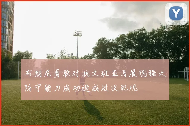 布朗尼勇敢对抗文班亚马展现强大防守能力成功造成进攻犯规
