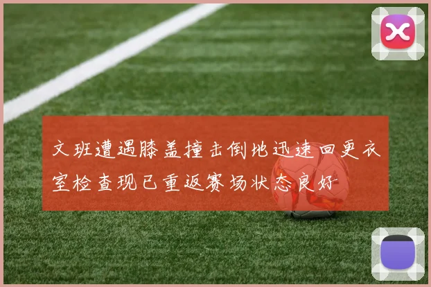 文班遭遇膝盖撞击倒地迅速回更衣室检查现已重返赛场状态良好